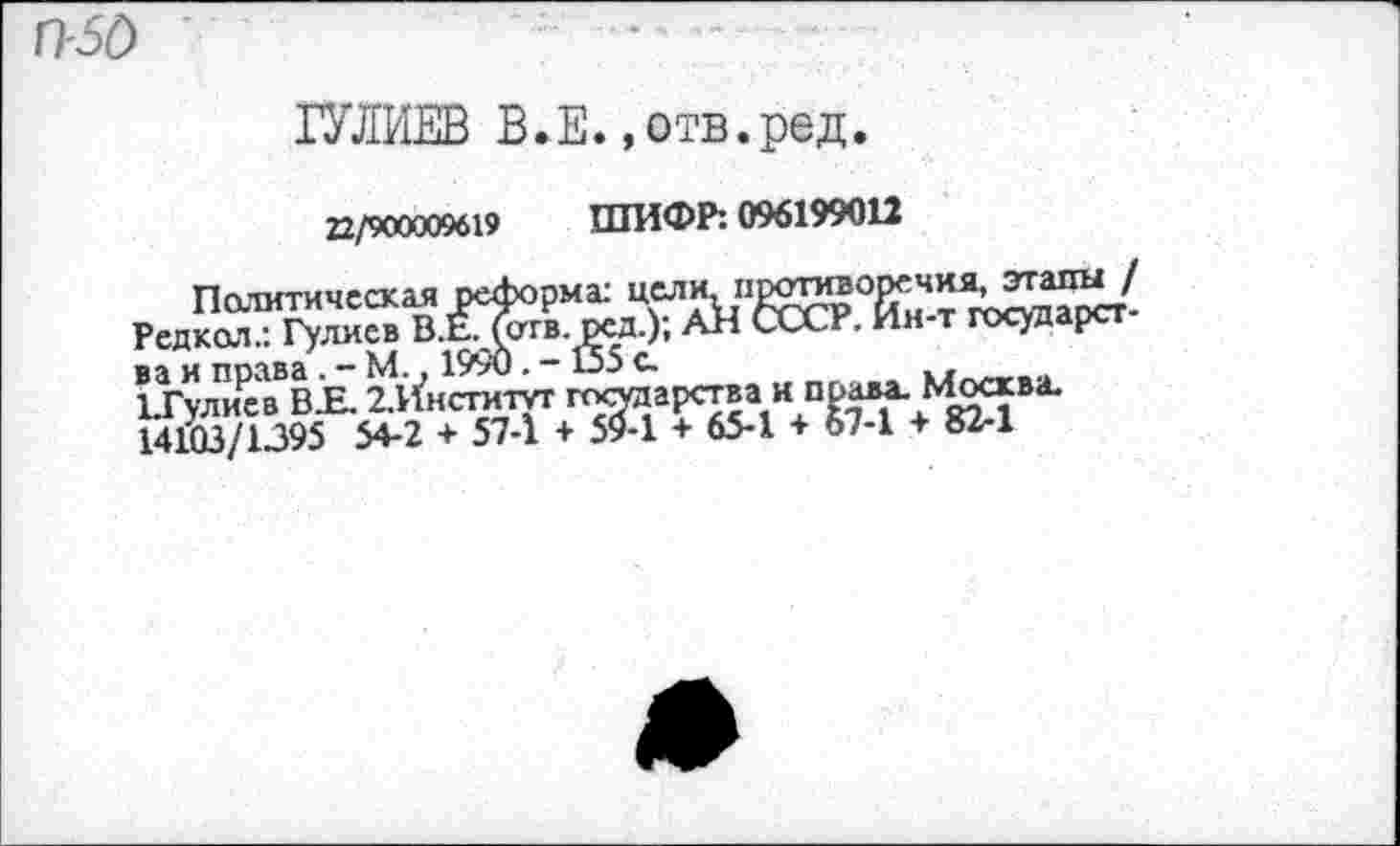 ﻿П-50
ГУЛИЕВ В•Е.,отв.ред.
22/900009619 ШИФР: 096199012
Политическая реформа: цели, ПР$35®°РГЧИЯ’ этапы / Редкол.: Гулиев В.Е?Теггв. ред.); АН СССР. Ин-т государства и праваМ., 199и. - 155 с.
ЪГулиев В.Е. ^Институт государства и права. Москва. 14103/1395 54-2 + 57-1 + 59-1 + 65-1 + о7-1 + 82-1